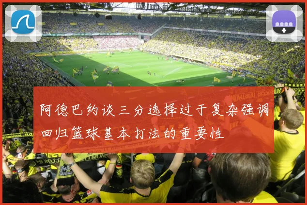阿德巴约谈三分选择过于复杂强调回归篮球基本打法的重要性
