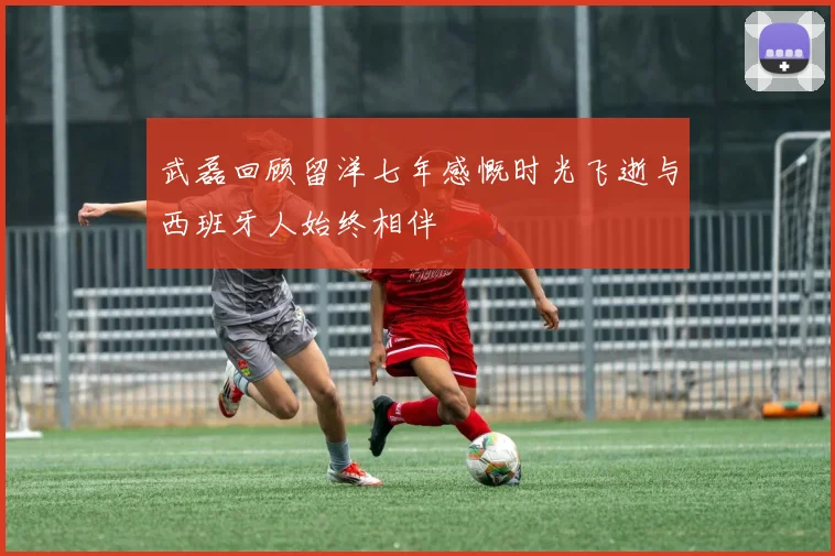 武磊回顾留洋七年感慨时光飞逝与西班牙人始终相伴