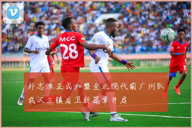 朴志洙正式加盟全北现代前广州队武汉三镇后卫新篇章开启