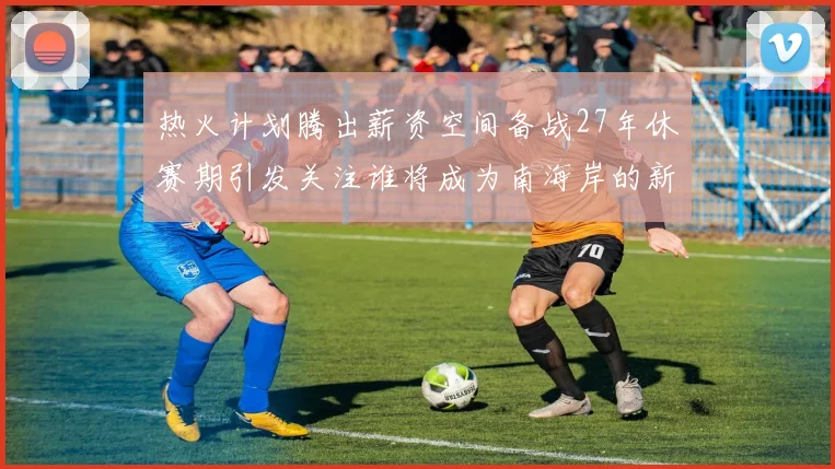 热火计划腾出薪资空间备战27年休赛期引发关注谁将成为南海岸的新星