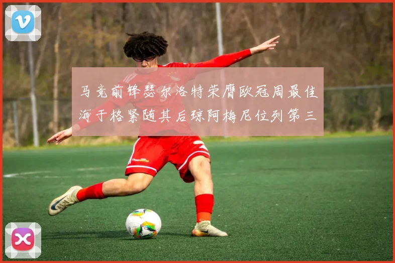 马竞前锋瑟尔洛特荣膺欧冠周最佳海于格紧随其后琼阿梅尼位列第三
