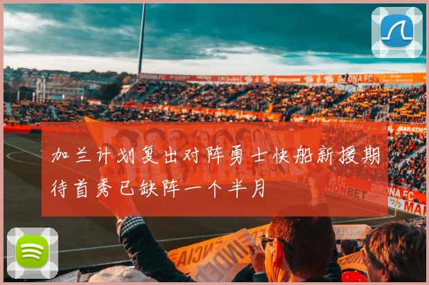 加兰计划复出对阵勇士快船新援期待首秀已缺阵一个半月