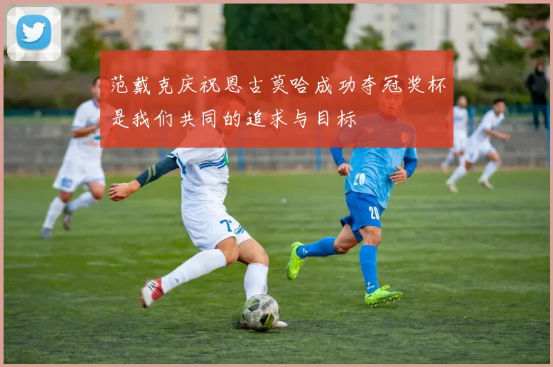 范戴克庆祝恩古莫哈成功夺冠奖杯是我们共同的追求与目标