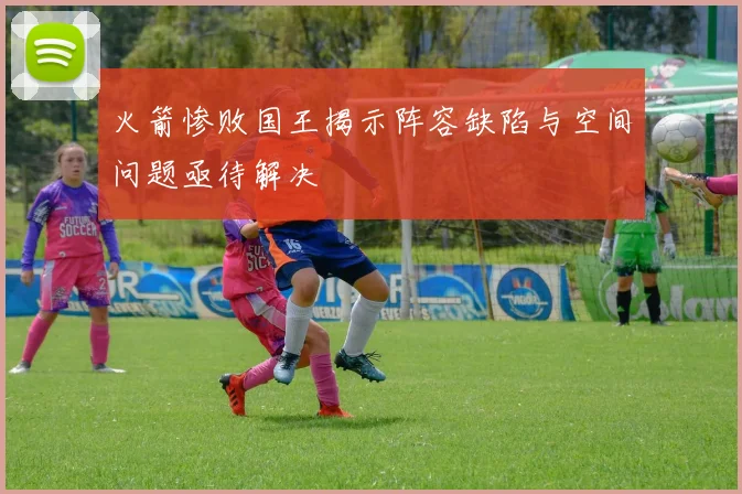 火箭惨败国王揭示阵容缺陷与空间问题亟待解决