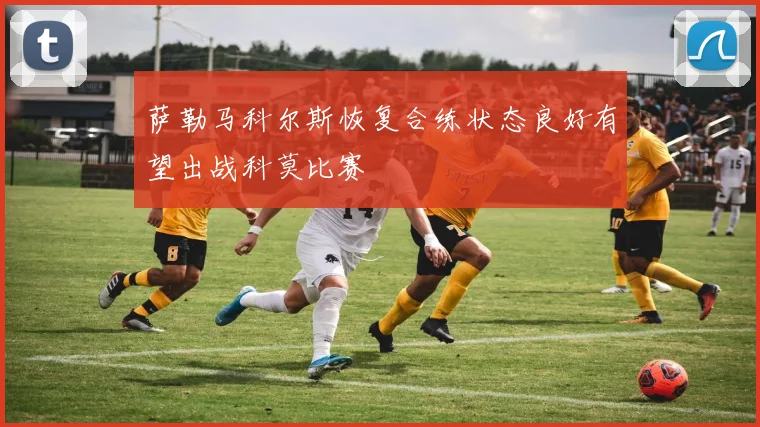 萨勒马科尔斯恢复合练状态良好有望出战科莫比赛