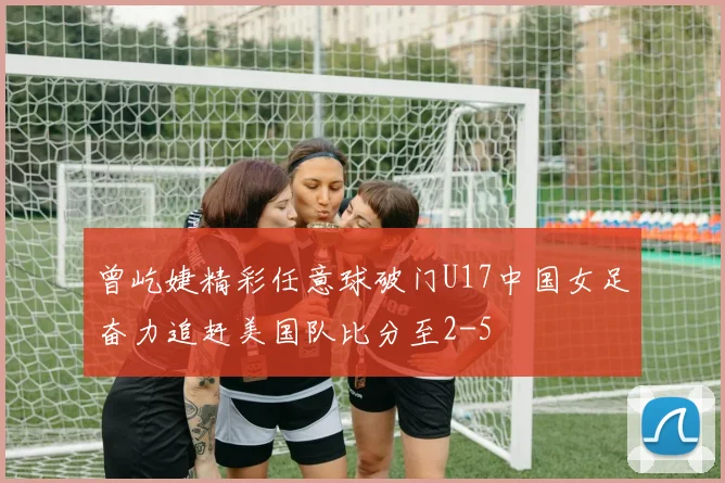 曾屹婕精彩任意球破门U17中国女足奋力追赶美国队比分至2-5