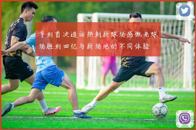 亨利首次造访热刺新球场感慨老球场胜利回忆与新场地的不同体验