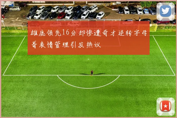 雄鹿领先16分却惨遭奇才逆转字母哥表情管理引发热议