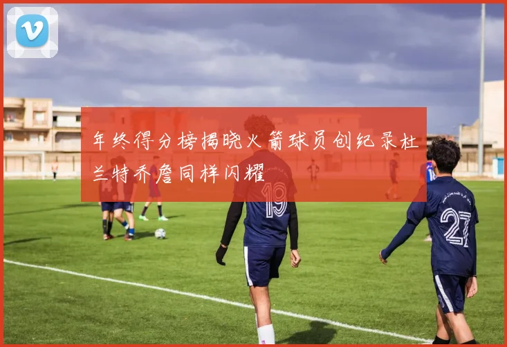 年终得分榜揭晓火箭球员创纪录杜兰特乔詹同样闪耀