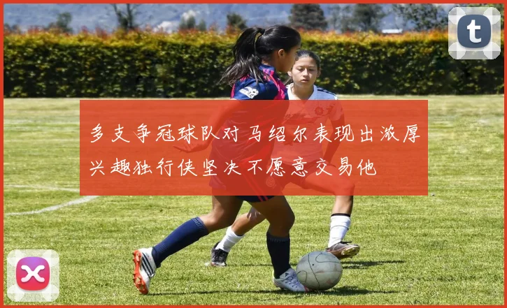多支争冠球队对马绍尔表现出浓厚兴趣独行侠坚决不愿意交易他