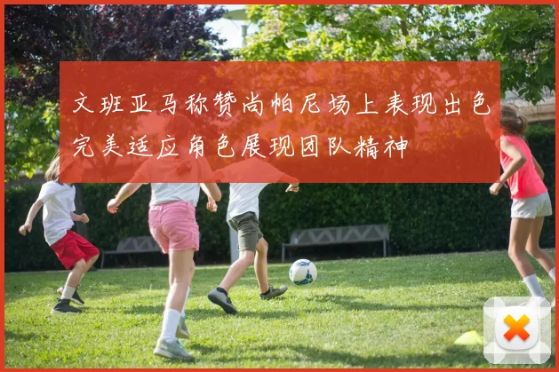 文班亚马称赞尚帕尼场上表现出色完美适应角色展现团队精神